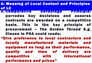 3. Comparative Advantage Principle:
pervades key decisions and assures
contracts are awarded on a competitive
basis. This is the key principle of
procurement – The Golden Thread E.g.
Clause in PSA could reads;
“Give preference to local contractors and
locally manufactured materials and
equipment so long as their performance,
quality and time of delivery are
competitive with international
performance and prices”
A: Meaning of Local Content and Principles
of LC
 