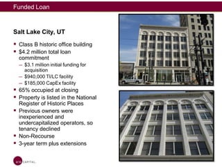 Funded Loan
Salt Lake City, UT
 Class B historic office building
 $4.2 million total loan
commitment
— $3.1 million initial funding for
acquisition
— $940,000 TI/LC facility
— $185,000 CapEx facility
 65% occupied at closing
 Property is listed in the National
Register of Historic Places
 Previous owners were
inexperienced and
undercapitalized operators, so
tenancy declined
 Non-Recourse
 3-year term plus extensions
 