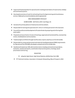  Supervisedfoodpreparationforspecialeventsinvolvingpresentationsof naval events,holidays
and Commandoccasions.
 Developedeconomiesof scale forcontractingof LeanSix Sigmatrainingandmiscellaneous
services.Made policyrecommendationswhereappropriate.
MESS MANAGEMENT SPECIALIST
9/1994-9/1996 USS Peleliu LHD 5 San Diego, CA
 Servedasthe primaryadvisoronfoodservice andmessdetails.
 Responsible fortrainingandsupervisionof E-1thru E-5 militarypersonnelinthe classroom.
 Ensuredthe professionaldevelopmentof 6subordinatesbypreparingandenforcingtheir
careerpaths.
 Preparedsummaryof actionminutesof meetings,organizedandmaintainedfiles,receivedship
visitors,handledphone communications.
 Tracked progressof effortsthroughmonthlystatus reports,keptfocusonthe deliverable.
 Responsible forsizingnaval personnel andmaterialshandlingequipment(MHE) requirements
for Operational Plan(OPLANS),developed,analyzedandrefine variable data.
 Handledandtrackedover100 administrativeitemsincludingcommandcorrespondence,
evaluation,awardsandreports,coordinationof personnel quarters,meetings,award
presentationandtraining.
EDUCATION
 Lafayette High School, High School Diploma, Buffalo New York 1994
 ITT-Technical Institute, Associates in Computer Networking, Mount Prospect IL 2012
 