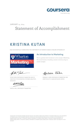 coursera.org
Statement of Accomplishment
JANUARY 14, 2014
KRISTINA KUTAN
HAS SUCCESSFULLY COMPLETED THE UNIVERSITY OF PENNSYLVANIA'S ONLINE OFFERING OF
An Introduction to Marketing
This is a graduate level introduction to the concepts of Marketing.
The course focuses on branding, customer centricity and go-to-
market strategies.
PETER FADER, PROFESSOR OF MARKETING AND CO-
DIRECTOR OF THE WHARTON CUSTOMER ANALYTICS
INITIATIVE
BARBARA E. KAHN, PROFESSOR OF MARKETING AND
DIRECTOR, JAY H. BAKER RETAILING CENTER
DAVID R. BELL, PROFESSOR OF MARKETING
PLEASE NOTE: THIS ONLINE OFFERING DOES NOT REFLECT THE ENTIRE CURRICULUM OFFERED TO STUDENTS ENROLLED AT THE UNIVERSITY
OF PENNSYLVANIA. THIS STATEMENT DOES NOT AFFIRM THAT THIS STUDENT WAS ENROLLED AS A STUDENT AT THE UNIVERSITY OF
PENNSYLVANIA IN ANY WAY. IT DOES NOT CONFER A UNIVERSITY OF PENNSYLVANIA GRADE; IT DOES NOT CONFER UNIVERSITY OF
PENNSYLVANIA CREDIT; IT DOES NOT CONFER A UNIVERSITY OF PENNSYLVANIA DEGREE; AND IT DOES NOT VERIFY THE IDENTITY OF THE
STUDENT.
 