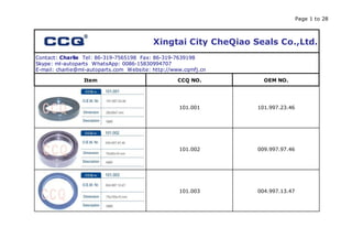 Page 1 to 28
Xingtai City CheQiao Seals Co.,Ltd.
Contact: Charlie Tel: 86-319-7565198 Fax: 86-319-7639198
Skype: ml-autoparts WhatsApp: 0086-15830994707
E-mail: charlie@ml-autoparts.com Website: http://www.cqmfj.cn
Item CCQ NO. OEM NO.
101.001 101.997.23.46
101.002 009.997.97.46
101.003 004.997.13.47
 