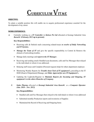 CurriCulum Vitae
OBJECTIVE:
To attain a suitable position this will enable me to acquire professional experience essential for the
development of my career.
WORK EXPERIENCE:
A. Currently working as a IT Controller in Kolson Pvt Ltd allocated at Korangi Industrial Area
Karachi (February 2013 up to present)
Key Responsibilities:
• Receiving calls & Outlook mails concerning related-issues to resolve of Daily Networking
and IT Systems.
• Manage the Team of IT and give the specific responsibility to Control & Remove the
obstacle of networking troubles.
• Manage daily meetings and report to the IT Manager.
• Receiving and sending emails Handled scan documents, calls and Fax Messages then relayed
to the individuals to whom it was addressed.
• Relaying staff issues and Complete (Personal requests help) for others department employer.
• Monitoring Weekly Reports for Trouble shoot Task of IT equipment’s, preceding to the IT
HOD (Head of Department)/Manage, and Make Approval for new IT Equipment’s.
• Updating the Logbooks/Register to Maintain Reports for Incoming and Outgoing, IT
equipment’s to the others Branches of Company.
B. Indus Pharma allocated at Korangi Industrial Area Karachi as a Computer Operator
(Jan. 2010 – Nov. 2012)
Key Responsibilities:
• Handled calls and Fax Messages then relayed to the individuals to whom it was addressed
• Submitted monthly Production reports and inventories of Supplies
• Maintained the Record of Receiving and Outgoing Items
 