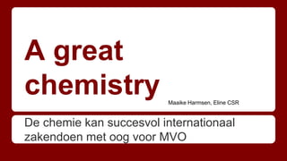 A great
chemistry
De chemie kan succesvol internationaal
zakendoen met oog voor MVO
Maaike Harmsen, Eline CSR
 