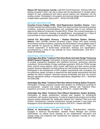 Ottawa LRT bid proposal, Canada: Light Rail Transit Expansion. Working within the
bidding consortium Intern role was to assist with the development of concept station
designs for both underground and above ground stations and integration into the
existing context. Participated in the graphic and technical design and development of
multiple station proposals. [Spring 2011 – Winter 2012/AECOM]
MILITARY ARCHITECTURE
Canadian Forces College CFRB – Roof Replacement, Hamilton, Ontario: Intern
Architect directed two-phase project. Phase One report involved documenting existing
conditions, proposing recommendations and completed class D cost estimate for
approval by Defence Construction Canada (DCC). Phase Two involved preparation of
tender-ready construction drawings and specifications, accompanied by a Class B
cost estimate for future implementation. [Fall 2014 – Winter 2015/AECOM]
Colonel R.S. McLaughlin Armoury – Replace Rainwater System, Oshawa,
Ontario: Intern Architect directed two-phase project. Phase One report involved
documenting existing conditions, proposing recommendations and completed class D
cost estimate for approval by Defence Construction Canada (DCC). Phase Two
involved preparation of tender-ready construction drawings and specifications,
accompanied by a Class B cost estimate for future implementation. [Fall 2014 –
Winter 2015/AECOM]
INDUSTRIAL ARCHITECTURE
Ashbridges Bay Water Treatment Plant New Waste Activated Sludge Thickening
(WAST) System Proposal: Participation of design proposal included the coordination
of process engineering disciplines with traditional structural, mechanical, electrical
consultants. Synchronization of large centrifuge equipment, WAS and TWAS storage
tanks, polymer mixing stations, odour control, staff space and other various process
program required integration into both existing and new building structures on the site.
Participated in the development of RFP program requirements with consultants and
the preliminary design concepts to determine the ideal spatial requirements that best
satisfied the client’s program, optimized process functionality and took into account
lifecycle operational costing in evaluating alternatives. [September 2012 – December
2012/AECOM]
Ashbridges Bay Water Treatment Plant New Influent Pumping Station Proposal:
Participation of design proposal included lead designer for architectural synthesis of
pre-engineered program and master planning interface with Treatment Plant,
Lakeshore community, and Ashbridges Bay. [Fall 2014 – present /AECOM]
Ashbridges Bay Water Treatment Plant Effluent Disinfection System Building:
Participation of design development included lead designer for architectural
coordination with process engineering. Functional programming analysis and building
massing studies addressed the relationship between the Treatment Plant and Lake
Ontario. Contemporary industrial architectural concept proposed a new brand and
language for future development on the campus. [Fall 2014 – present /AECOM]
EDUCATION AND CORPORATE ARCHITECTURE
School of Accountancy, University of Waterloo: Post-Secondary Institution.
Engaged in close-out documentation, assisted Project Manager and Contract
Administrator via editing record drawings as per supplemental instructions and
change orders and preparing final maintenance and operation manuals for client.
[2006-2008/RSai]
 