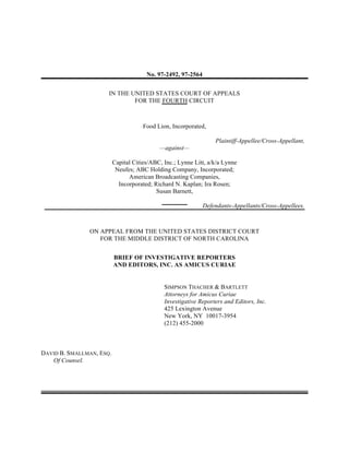 No. 97-2492, 97-2564
IN THE UNITED STATES COURT OF APPEALS
FOR THE FOURTH CIRCUIT
Food Lion, Incorporated,
Plaintiff-Appellee/Cross-Appellant,
—against—
Capital Cities/ABC, Inc.; Lynne Litt, a/k/a Lynne
Neufes; ABC Holding Company, Incorporated;
American Broadcasting Companies,
Incorporated; Richard N. Kaplan; Ira Rosen;
Susan Barnett,
Defendants-Appellants/Cross-Appellees.
ON APPEAL FROM THE UNITED STATES DISTRICT COURT
FOR THE MIDDLE DISTRICT OF NORTH CAROLINA
BRIEF OF INVESTIGATIVE REPORTERS
AND EDITORS, INC. AS AMICUS CURIAE
SIMPSON THACHER & BARTLETT
Attorneys for Amicus Curiae
Investigative Reporters and Editors, Inc.
425 Lexington Avenue
New York, NY 10017-3954
(212) 455-2000
DAVID B. SMALLMAN, ESQ.
Of Counsel.
 