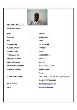 CURRICULUM VITAE
PERSONAL DETAILS.
NAME : DZIMUZI
SURNAME : NYAKUNGWA
SEX : MALE
NATIONALITY : ZIMBABWEAN
MARITAL STATUS : MARRIED
DATE OF BIRTH : 13-06-83
NATIONAL ID NO : 48-100 705-Z-49
PASSPORT NUMBER : DN866101
DRIVER’S LICENCE : 44607JC
RESIDENTIAL & POSTAL : House Number 15256
ADDRESS - HARARE Kuwadzana Ext
Harare.
CONTACT TELEPHONE : Zim (+263)772 476 890, (+263)774 767 061
Zam (+260)976 111 013
Email address : dnyakungwa@gmail.com
Skype : dzimuzi.nyakungwa
 