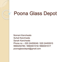 Poona Glass Depot
Nomani Kanchwala
Suhail Kanchwala
Sanah Kanchwala
Phone no :- 020 24459248 / 020 24493915
9960250786 / 9960001016/ 9960001017
poonaglassdepot@gmail.com
 