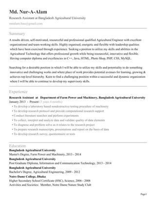 Page1
Md. Nur-A-Alam
Research Assistant at Bangladesh Agricultural University
mnalam.bau@gmail.com
Summary
A results driven, self-motivated, resourceful and professional qualified Agricultural Engineer with excellent
organizational and team-working skills. Highly organised, energetic and flexible with leadership qualities
which have been exercised through experience. Seeking a position to utilize my skills and abilities in the
Agricultural Technology that offers professional growth while being resourceful, innovative and flexible.
Having computer diploma and excellencies in C++, Java, HTML, Photo Shop, PHP, CSS, MySQL.
Searching for a desirable position in which I will be able to utilize my skills and potentiality to do something
innovative and challenging works and where place of work provides potential avenues for learning, growing &
achieves top level hierarchy. Keen to find a challenging position within a successful and dynamic organization
where I will be able to continue to develop my supervisory skills.
Experience
Research Assistant at Department of Farm Power and Machinery, Bangladesh Agricultural University
January 2013 - Present (3 years 4 months)
• To develop a laboratory based nondestructive testing procedure of machinery
• To develop research protocol and provide computational research support
• Conduct literature searches and perform experiments
• To collect, interpret and analyze data and validate quality of data elements
• To diagnose and problem solve as it relates to the research project
• To prepare research manuscripts, presentations and report on the basis of data
• To develop research survey, questionnaire or tests
Education
Bangladesh Agricultural University
Master's Degree, Farm Power and Machinery, 2013 - 2014
Bangladesh Agricultural University
Post Graduate Diploma, Information and Communication Technology, 2013 - 2014
Bangladesh Agricultural University
Bachelor's Degree, Agricultural Engineering, 2009 - 2012
Notre Dame College, Dhaka
Higher Secondary School Certificate (HSC), Science, 2006 - 2008
Activities and Societies: Member, Notre Dame Nature Study Club
 