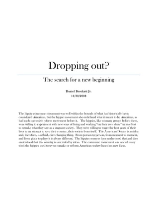 Dropping out?
The search for a new beginning
Daniel Brockett Jr.
11/30/2008
The hippie commune movement was well within the bounds of what has historically been
considered American, but the hippie movement also redefined what it meant to be American, as
had each successive reform movement before it. The hippies, like so many groups before them,
were willing to experiment with new ways of living and working “on their own dime” in an effort
to remake what they saw as a stagnant society. They were willing to wager the best years of their
lives in an attempt to save their country, their society from itself. The American Dream is an idea
and, therefore, is a fluid, ever changing thing. From person to person, from moment to moment,
and from place to place it is always different. The hippies seem to have understood that and they
understood that this country is one ruled by ideas. The commune movement was one of many
tools the hippies used to try to remake or reform American society based on new ideas.
 
