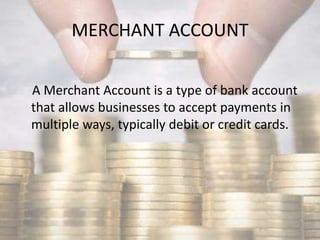 MERCHANT ACCOUNT
A Merchant Account is a type of bank account
that allows businesses to accept payments in
multiple ways, typically debit or credit cards.
 