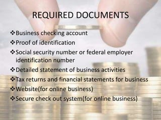 REQUIRED DOCUMENTS
Business checking account
Proof of identification
Social security number or federal employer
identification number
Detailed statement of business activities
Tax returns and financial statements for business
Website(for online business)
Secure check out system(for online business)
 