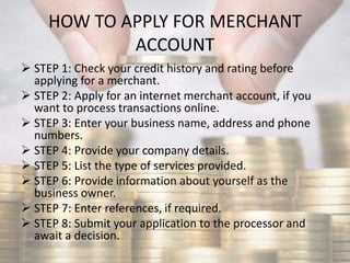 HOW TO APPLY FOR MERCHANT
ACCOUNT
 STEP 1: Check your credit history and rating before
applying for a merchant.
 STEP 2: Apply for an internet merchant account, if you
want to process transactions online.
 STEP 3: Enter your business name, address and phone
numbers.
 STEP 4: Provide your company details.
 STEP 5: List the type of services provided.
 STEP 6: Provide information about yourself as the
business owner.
 STEP 7: Enter references, if required.
 STEP 8: Submit your application to the processor and
await a decision.
 