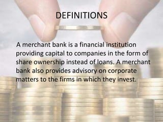 DEFINITIONS
A merchant bank is a financial institution
providing capital to companies in the form of
share ownership instead of loans. A merchant
bank also provides advisory on corporate
matters to the firms in which they invest.
 