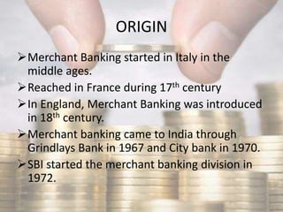 ORIGIN
Merchant Banking started in Italy in the
middle ages.
Reached in France during 17th century
In England, Merchant Banking was introduced
in 18th century.
Merchant banking came to India through
Grindlays Bank in 1967 and City bank in 1970.
SBI started the merchant banking division in
1972.
 