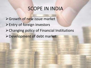 SCOPE IN INDIA
Growth of new issue market
Entry of foreign investors
Changing policy of Financial Institutions
Development of debt market
 