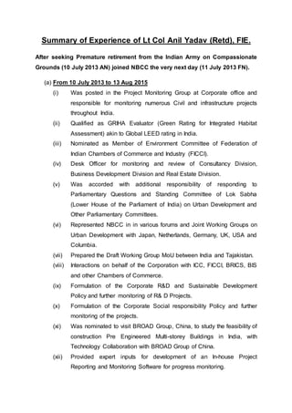 Summary of Experience of Lt Col Anil Yadav (Retd), FIE.
After seeking Premature retirement from the Indian Army on Compassionate
Grounds (10 July 2013 AN) joined NBCC the very next day (11 July 2013 FN).
(a) From 10 July 2013 to 13 Aug 2015
(i) Was posted in the Project Monitoring Group at Corporate office and
responsible for monitoring numerous Civil and infrastructure projects
throughout India.
(ii) Qualified as GRIHA Evaluator (Green Rating for Integrated Habitat
Assessment) akin to Global LEED rating in India.
(iii) Nominated as Member of Environment Committee of Federation of
Indian Chambers of Commerce and Industry (FICCI).
(iv) Desk Officer for monitoring and review of Consultancy Division,
Business Development Division and Real Estate Division.
(v) Was accorded with additional responsibility of responding to
Parliamentary Questions and Standing Committee of Lok Sabha
(Lower House of the Parliament of India) on Urban Development and
Other Parliamentary Committees.
(vi) Represented NBCC in in various forums and Joint Working Groups on
Urban Development with Japan, Netherlands, Germany, UK, USA and
Columbia.
(vii) Prepared the Draft Working Group MoU between India and Tajakistan.
(viii) Interactions on behalf of the Corporation with ICC, FICCI, BRICS, BIS
and other Chambers of Commerce.
(ix) Formulation of the Corporate R&D and Sustainable Development
Policy and further monitoring of R& D Projects.
(x) Formulation of the Corporate Social responsibility Policy and further
monitoring of the projects.
(xi) Was nominated to visit BROAD Group, China, to study the feasibility of
construction Pre Engineered Multi-storey Buildings in India, with
Technology Collaboration with BROAD Group of China.
(xii) Provided expert inputs for development of an In-house Project
Reporting and Monitoring Software for progress monitoring.
 