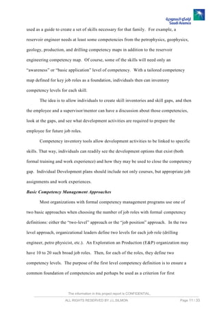 The information in this project report is CONFIDENTIAL,
ALL RIGHTS RESERVED BY J.L.SILMON Page 11 / 33
used as a guide to create a set of skills necessary for that family. For example, a
reservoir engineer needs at least some competencies from the petrophysics, geophysics,
geology, production, and drilling competency maps in addition to the reservoir
engineering competency map. Of course, some of the skills will need only an
“awareness” or “basic application” level of competency. With a tailored competency
map defined for key job roles as a foundation, individuals then can inventory
competency levels for each skill.
The idea is to allow individuals to create skill inventories and skill gaps, and then
the employee and a supervisor/mentor can have a discussion about those competencies,
look at the gaps, and see what development activities are required to prepare the
employee for future job roles.
Competency inventory tools allow development activities to be linked to specific
skills. That way, individuals can readily see the development options that exist (both
formal training and work experience) and how they may be used to close the competency
gap. Individual Development plans should include not only courses, but appropriate job
assignments and work experiences.
Basic Competency Management Approaches
Most organizations with formal competency management programs use one of
two basic approaches when choosing the number of job roles with formal competency
definitions: either the “two-level” approach or the “job position” approach. In the two
level approach, organizational leaders define two levels for each job role (drilling
engineer, petro physicist, etc.). An Exploration an Production (E&P) organization may
have 10 to 20 such broad job roles. Then, for each of the roles, they define two
competency levels. The purpose of the first level competency definition is to ensure a
common foundation of competencies and perhaps be used as a criterion for first
 
