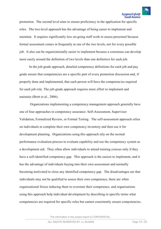 The information in this project report is CONFIDENTIAL,
ALL RIGHTS RESERVED BY J.L.SILMON Page 12 / 33
promotion. The second level aims to ensure proficiency in the application for specific
roles. The two-level approach has the advantage of being easier to implement and
maintain. It requires significantly less on-going staff work to assess personnel because
formal assessment comes in frequently at one of the two levels, not for every possible
job. It also can be organizationally easier to implement because a consensus can develop
more easily around the definition of two levels than one definition for each job.
In the job-grade approach, detailed competency definitions for each job and pay
grade ensure that competencies are a specific part of every promotion discussion and, if
properly done and implemented, that each person will have the competencies required
for each job role. The job-grade approach requires more effort to implement and
maintain (Brett et al., 2006).
Organizations implementing a competency management approach generally have
one of four approaches to competency assurance: Self-Assessment, Supervisor
Validation, Formalized Review, or Formal Testing. The self-assessment approach relies
on individuals to complete their own competency inventory and then use it for
development planning. Organizations using this approach rely on the normal
performance evaluation process to evaluate capability and use the competency system as
a development aid. They often allow individuals to attend training courses only if they
have a self-identified competency gap. This approach is the easiest to implement, and it
has the advantage of individuals buying into their own assessment and normally
becoming motivated to close any identified competency gap. The disadvantages are that
individuals may not be qualified to assess their own competence, there are often
organizational forces inducing them to overstate their competence, and organizations
using this approach help individual development by describing in specific terms what
competencies are required for specific roles but cannot consistently ensure competencies.
 