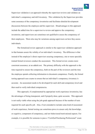 The information in this project report is CONFIDENTIAL,
ALL RIGHTS RESERVED BY J.L.SILMON Page 13 / 33
Supervisor validation is an approach whereby the supervisor reviews and validates an
individual’s competency and skill inventory. This validation by the Supervisor provides
some assurance of the competency inventories and facilitates detailed development
discussions between the employee and his supervisor. Disadvantages to this approach
include the added time for a supervisor to review and approve the competency
inventories, and supervisors are sometimes not qualified to assess the competency of
their employees. There also may be variations among supervisors on how they assess
individuals.
The formalized review approach is similar to the supervisor validation approach
in that humans assure the validity of an individual’s inventory. The difference is that
instead of the employee’s direct supervisor assuring competency, one or more specially
trained formal reviewers conduct the assessment. This formal review creates more
consistent assurance, at an added cost. The primary difficulty with the approach is the
time required to ensure the competency, both on the part of the reviewers and the time
the employee spends collecting information to document competence. Finally, the formal
testing approach uses exams to ensure that an individual’s competency inventory is
accurate. An assessment needs to be developed for each skill and competency level and
then used to verify individual competencies.
This approach, if complemented by appropriate work experience inventories, has
the advantages of being transparent, and if properly done, quite accurate. This approach
is not really viable when using the job-grade approach because of the number of tests
required for each specific job. Also, if not extended to include some kind of assessment
of work experience, formal testing can sometimes prove to ensure only the knowledge,
or cognitive, component of competency, and not behavioural/motivational aspects. For
example, it is possible for someone to pass a “Certified Purchasing Professional” exam
 