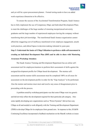 The information in this project report is CONFIDENTIAL,
ALL RIGHTS RESERVED BY J.L.SILMON Page 14 / 33
and yet still be a poor procurement planner. Formal testing needs to have an added
work-experience dimension to be effective.
To ensure the success of the Accelerated Transformation Program, Saudi Aramco
has to fully implement the use of Competency Maps and Individual Development Plans
to meet the challenges of the huge number of returning inexperienced university
graduates and the large number of experienced employees leaving the company without
transferring their job knowledge. The transformed Saudi Aramco organization cannot
afford the staggering cost of inefficacy manifested in low employee engagement, unsafe
work practices, and ethical lapses in decision making tolerated in years past.
Step 3: Understand the basics of CMap Utilization to perform a skills self-assessment in
creating an Individual Development Plan (IDP) and be able to share with Mentoring
Awareness Workshop Attendees
The Saudi Aramco Training and Development Department has an online self-
assessment tool for employees/mentees to perform their assessment of skills against the
assigned development profile for CMaps based development. The mentee self-
assessment and the mentor skills assessment must be completed 100% on all areas for
assessment on the development profile in order for the “Gap Analysis” to be performed.
Also the mentor and mentee must meet and resolve any areas of disagreement prior to
proceeding with the process.
A problem noted by workshop participants was that some CMaps were too generic
and did not truly reflect the development required for their particular job category. Also
some rapidly developing new organizations such as “Power Systems” did not have any
CMaps at all and needed to work diligently with the Training and Development Department
(TDD) to develop CMaps for its employees from ground zero. In response to this, EC&OS
Continuing Excellence incorporated a feedback mechanism on the ShareK website so issues
 