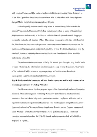 The information in this project report is CONFIDENTIAL,
ALL RIGHTS RESERVED BY J.L.SILMON Page 15 / 33
with existing CMaps could be captured and reported to the appropriate CMap designers in
TDD. Also Operations Excellence in conjunction with TDD worked with Power Systems
Subject Matter Experts to create required new CMaps.
Due to lingering Internet connectivity issues in some training facilities from the
Internet Virus Attack, Mentoring Workshop participants worked as teams of three to four
people (mentees and mentors) to develop an Individual Development Plan utilizing paper
copies of a particular job function CMap. The manual process proved to be a bit tedious but
did drive home the importance of agreement on the assessment between the mentee and the
mentor. Also the organization guideline of only three or four development activities over the
coming 3 years was encouraged so the created Individual Development Plans would be
realistic and actionable.
The assessment of the mentees’ skills by the mentor goes through a very similar series
of steps. Therefore, the information is not included in a step-by-step discussion. Overviews
of the Individual Self-Assessment steps as provided by Saudi Aramco Training &
Development Department are attached in the Appendix.
Step 4: Understand the Mentoring without Borders program and be able to share with
Mentoring Awareness Workshop Attendees
The Mentor without Borders program is part of the Continuing Excellence Mentoring
Initiative, which encourages all Mentoring Workshops participants to enlist as informal
mentors to share their knowledge and experiences with other employees without regard to
organizational rank or departmental boundaries. The breaking down of rigid Saudi Aramco
“communication silos” is essential to the Accelerated Transformation Program success and
Saudi Aramco’s ability to compete in the fast paced global market place. The list of
volunteer mentors is found on the EC&OS ShareK website under the link MENTORS as
displayed in Figure 2.
 