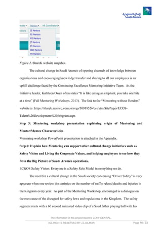 The information in this project report is CONFIDENTIAL,
ALL RIGHTS RESERVED BY J.L.SILMON Page 16 / 33
Figure 2. ShareK website snapshot.
The cultural change in Saudi Aramco of opening channels of knowledge between
organizations and encouraging knowledge transfer and sharing to all our employees is an
uphill challenge faced by the Continuing Excellence Mentoring Initiative Team. As the
Initiative leader, Kathleen Owen often states “It is like eating an elephant, you take one bite
at a time” (Fall Mentoring Workshops, 2013). The link to the “Mentoring without Borders”
website is: https://sharek.aramco.com.sa/orgs/30018526/osi/ytm/SitePages/ECOS-
Talent%20Development%20Program.aspx
Step 5: Mentoring workshop presentation explaining origin of Mentoring and
Mentor/Mentee Characteristics
Mentoring workshop PowerPoint presentation is attached in the Appendix.
Step 6: Explain how Mentoring can support other cultural change initiatives such as
Safety Vision and Living the Corporate Values, and helping employees to see how they
fit in the Big Picture of Saudi Aramco operations.
EC&OS Safety Vision: Everyone is a Safety Role Model in everything we do.
The need for a cultural change in the Saudi society concerning “Driver Safety” is very
apparent when one review the statistics on the number of traffic related deaths and injuries in
the Kingdom every year. As part of the Mentoring Workshop, encouraged is a dialogue on
the root cause of the disregard for safety laws and regulations in the Kingdom. The safety
segment starts with a 60 second animated video clip of a Saud father playing ball with his
 