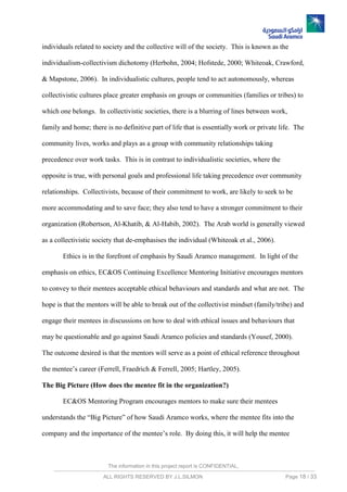 The information in this project report is CONFIDENTIAL,
ALL RIGHTS RESERVED BY J.L.SILMON Page 18 / 33
individuals related to society and the collective will of the society. This is known as the
individualism-collectivism dichotomy (Herbohn, 2004; Hofstede, 2000; Whiteoak, Crawford,
& Mapstone, 2006). In individualistic cultures, people tend to act autonomously, whereas
collectivistic cultures place greater emphasis on groups or communities (families or tribes) to
which one belongs. In collectivistic societies, there is a blurring of lines between work,
family and home; there is no definitive part of life that is essentially work or private life. The
community lives, works and plays as a group with community relationships taking
precedence over work tasks. This is in contrast to individualistic societies, where the
opposite is true, with personal goals and professional life taking precedence over community
relationships. Collectivists, because of their commitment to work, are likely to seek to be
more accommodating and to save face; they also tend to have a stronger commitment to their
organization (Robertson, Al-Khatib, & Al-Habib, 2002). The Arab world is generally viewed
as a collectivistic society that de-emphasises the individual (Whiteoak et al., 2006).
Ethics is in the forefront of emphasis by Saudi Aramco management. In light of the
emphasis on ethics, EC&OS Continuing Excellence Mentoring Initiative encourages mentors
to convey to their mentees acceptable ethical behaviours and standards and what are not. The
hope is that the mentors will be able to break out of the collectivist mindset (family/tribe) and
engage their mentees in discussions on how to deal with ethical issues and behaviours that
may be questionable and go against Saudi Aramco policies and standards (Yousef, 2000).
The outcome desired is that the mentors will serve as a point of ethical reference throughout
the mentee’s career (Ferrell, Fraedrich & Ferrell, 2005; Hartley, 2005).
The Big Picture (How does the mentee fit in the organization?)
EC&OS Mentoring Program encourages mentors to make sure their mentees
understands the “Big Picture” of how Saudi Aramco works, where the mentee fits into the
company and the importance of the mentee’s role. By doing this, it will help the mentee
 