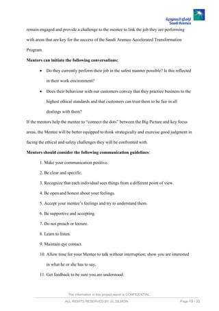 The information in this project report is CONFIDENTIAL,
ALL RIGHTS RESERVED BY J.L.SILMON Page 19 / 33
remain engaged and provide a challenge to the mentee to link the job they are performing
with areas that are key for the success of the Saudi Aramco Accelerated Transformation
Program.
Mentors can initiate the following conversations:
 Do they currently perform their job in the safest manner possible? Is this reflected
in their work environment?
 Does their behaviour with our customers convey that they practice business to the
highest ethical standards and that customers can trust them to be fair in all
dealings with them?
If the mentors help the mentee to “connect the dots” between the Big Picture and key focus
areas, the Mentee will be better equipped to think strategically and exercise good judgment in
facing the ethical and safety challenges they will be confronted with.
Mentors should consider the following communication guidelines:
1. Make your communication positive.
2. Be clear and specific.
3. Recognize that each individual sees things from a different point of view.
4. Be open and honest about your feelings.
5. Accept your mentee’s feelings and try to understand them.
6. Be supportive and accepting.
7. Do not preach or lecture.
8. Learn to listen.
9. Maintain eye contact.
10. Allow time for your Mentee to talk without interruption; show you are interested
in what he or she has to say.
11. Get feedback to be sure you are understood.
 
