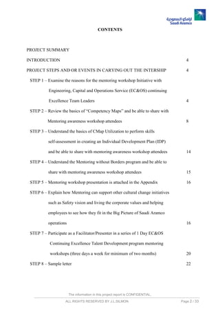 The information in this project report is CONFIDENTIAL,
ALL RIGHTS RESERVED BY J.L.SILMON Page 2 / 33
CONTENTS
PROJECT SUMMARY
INTRODUCTION 4
PROJECT STEPS AND OR EVENTS IN CARYING OUT THE INTERSHIP 4
STEP 1 – Examine the reasons for the mentoring workshop Initiative with
Engineering, Capital and Operations Service (EC&OS) continuing
Excellence Team Leaders 4
STEP 2 – Review the basics of “Competency Maps” and be able to share with
Mentoring awareness workshop attendees 8
STEP 3 – Understand the basics of CMap Utilization to perform skills
self-assessment in creating an Individual Development Plan (IDP)
and be able to share with mentoring awareness workshop attendees 14
STEP 4 – Understand the Mentoring without Borders program and be able to
share with mentoring awareness workshop attendees 15
STEP 5 – Mentoring workshop presentation is attached in the Appendix 16
STEP 6 – Explain how Mentoring can support other cultural change initiatives
such as Safety vision and living the corporate values and helping
employees to see how they fit in the Big Picture of Saudi Aramco
operations 16
STEP 7 – Participate as a Facilitator/Presenter in a series of 1 Day EC&OS
Continuing Excellence Talent Development program mentoring
workshops (three days a week for minimum of two months) 20
STEP 8 – Sample letter 22
 