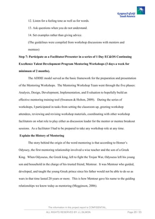 The information in this project report is CONFIDENTIAL,
ALL RIGHTS RESERVED BY J.L.SILMON Page 20 / 33
12. Listen for a feeling tone as well as for words.
13. Ask questions when you do not understand.
14. Set examples rather than giving advice.
(The guidelines were compiled from workshop discussions with mentors and
mentees)
Step 7: Participate as a Facilitator/Presenter in a series of 1 Day EC&OS Continuing
Excellence Talent Development Program Mentoring Workshops (3 days a week for
minimum of 2 months).
The ADDIE model served as the basic framework for the preparation and presentation
of the Mentoring Workshops. The Mentoring Workshop Team went through the five phases:
Analysis, Design, Development, Implementation, and Evaluation to hopefully build an
effective mentoring training tool (Swanson & Holton, 2009). During the series of
workshops, I participated in tasks from setting the classroom up, greeting workshop
attendees, reviewing and revising workshop materials, coordinating with other workshop
facilitators on what role to play either as discussion leader for the mentor or mentee breakout
sessions. As a facilitator I had to be prepared to take any workshop role at any time.
Explain the History of Mentoring
The story behind the origin of the word mentoring is that according to Homer’s
Odyssey, the first mentoring relationship involved a wise teacher and the son of a Greek
King. When Odysseus, the Greek king, left to fight the Trojan War, Odysseus left his young
son and household in the charge of his trusted friend, Mentour. It was Mentour who guided,
developed, and taught the young Greek prince since his father would not be able to do so as
wars in that time lasted 20 years or more. This is how Mentour gave his name to the guiding
relationships we know today as mentoring (Megginson, 2006).
 