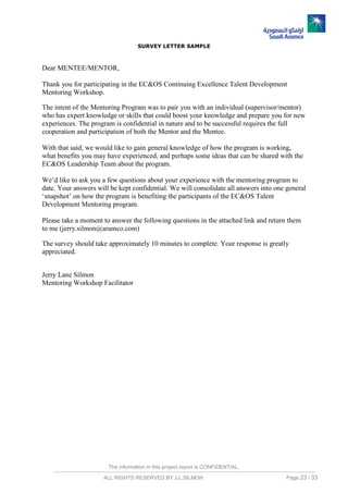 The information in this project report is CONFIDENTIAL,
ALL RIGHTS RESERVED BY J.L.SILMON Page 23 / 33
SURVEY LETTER SAMPLE
Dear MENTEE/MENTOR,
Thank you for participating in the EC&OS Continuing Excellence Talent Development
Mentoring Workshop.
The intent of the Mentoring Program was to pair you with an individual (supervisor/mentor)
who has expert knowledge or skills that could boost your knowledge and prepare you for new
experiences. The program is confidential in nature and to be successful requires the full
cooperation and participation of both the Mentor and the Mentee.
With that said, we would like to gain general knowledge of how the program is working,
what benefits you may have experienced, and perhaps some ideas that can be shared with the
EC&OS Leadership Team about the program.
We’d like to ask you a few questions about your experience with the mentoring program to
date. Your answers will be kept confidential. We will consolidate all answers into one general
‘snapshot’ on how the program is benefiting the participants of the EC&OS Talent
Development Mentoring program.
Please take a moment to answer the following questions in the attached link and return them
to me (jerry.silmon@aramco.com)
The survey should take approximately 10 minutes to complete. Your response is greatly
appreciated.
Jerry Lane Silmon
Mentoring Workshop Facilitator
 