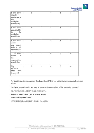 The information in this project report is CONFIDENTIAL,
ALL RIGHTS RESERVED BY J.L.SILMON Page 26 / 33
I feel more
socially
connected in
the
workplace
than before.
1 2 3 4 5 6
I feel more
comfortable
in the
workplace
than before.
1 2 3 4 5 6
I feel more
certain of
my career
path in this
organization
1 2 3 4 5 6
I feel more
valued in
this
organization
than before.
1 2 3 4 5 6
My
technical
skills have
improved.
1 2 3 4 5 6
9. Was the mentoring program clearly explained? Did you utilize the recommended meeting
tools?
10. What suggestions do you have to improve the result/effect of the mentoring program?
THANKS AGAIN FOR PARTICIPATING IN THIS SURVEY.
PLEASE RETURN TO JERRY LANE SILMON (SILMONJL),
JERRY.SILMON@ARAMCO.COM.
ANY QUESTIONS PLEASE CALL MY MOBILE: +966 569258085
 