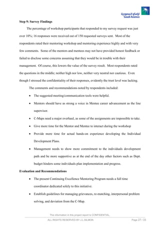 The information in this project report is CONFIDENTIAL,
ALL RIGHTS RESERVED BY J.L.SILMON Page 27 / 33
Step 9: Survey Findings
The percentage of workshop participants that responded to my survey request was just
over 10%; 16 responses were received out of 150 requested surveys sent. Most of the
respondents rated their mentoring workshop and mentoring experience highly and with very
few comments. Some of the mentors and mentees may not have provided honest feedback or
failed to disclose some concerns assuming that they would be in trouble with their
management. Of course, this lowers the value of the survey result. Most respondents rated
the questions in the middle; neither high nor low, neither very neutral nor cautious. Even
though I stressed the confidentiality of their responses, evidently the trust level was lacking.
The comments and recommendations noted by respondents included:
 The suggested meeting/communication tools were helpful.
 Mentors should have as strong a voice in Mentee career advancement as the line
supervisor.
 C-Maps need a major overhaul, as some of the assignments are impossible to take.
 Give more time for the Mentor and Mentee to interact during the workshop
 Provide more time for actual hands-on experience developing the Individual
Development Plans.
 Management needs to show more commitment to the individuals development
path and be more supportive as at the end of the day other factors such as Dept.
budget hinders some individuals plan implementation and progress.
Evaluation and Recommendations
 The present Continuing Excellence Mentoring Program needs a full time
coordinator dedicated solely to this initiative.
 Establish guidelines for managing grievances, re-matching, interpersonal problem
solving, and deviation from the C-Map.
 