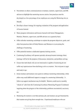 The information in this project report is CONFIDENTIAL,
ALL RIGHTS RESERVED BY J.L.SILMON Page 28 / 33
 Newsletters or others communications to mentees, mentors, supervisors, and HR
advisers to highlight the mentoring success stories, best practices must be
developed as a low percentage of our employees are using the Mentoring site on
ShareK.
 Develop a clearer strategy for ongoing evaluation of the program and application
of lessons learned.
 Share program information and lessons learned with Senior Management,
Mentees, Mentors, supervisors, and HR advisers on a quarterly basis.
 Offer refresher mentoring workshops to explain the program objectives, goals, and
other best practices that will help Mentors and Mentees to overcoming the
challenge of mentoring.
 Offer potential mentors a dedicated separate training session.
 Continuing Excellence will sponsor periodic advanced mentor trainings; these
trainings will be for the purpose of discussion, interaction, and problem solving.
 Ensure that individuals who are not interested or capable of mentoring do not
suffer any repercussions from declining a role as a mentor. Not everyone is eager
and ready to go.
 Some mentees and mentors were quick to embrace mentoring relationships, while
others may need additional support to engage in a mentoring relationship. A
follow up support mechanism may be helpful. Mentors could receive monthly
“check-in” calls from the Continuing Excellence Mentoring Program Coordinator
inquiring about the progress of the relationship, problems encountered, successes,
etc.
 Mentoring for mentors is not their primary job, and mentees can get frustrated by
their mentor not giving them enough time. Experienced employees who are
 