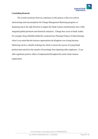 The information in this project report is CONFIDENTIAL,
ALL RIGHTS RESERVED BY J.L.SILMON Page 30 / 33
Concluding Remarks
The overall conclusion from my experience in this project is that even with its
shortcomings and misconceptions the Change Management Mentoring program is a
beginning step in the right direction to support the Saudi Aramco transformation into a fully
integrated global petroleum and chemicals enterprise. Change does occur in Saudi Arabia.
For example, King Abdullah shifted the weekend from Thursday/Friday to Friday/Saturday
when it was noted that the business opportunities the Kingdom were losing business.
Mentoring can be a valuable technique by which to ensure the success of young Saudi
professionals and aid in the transfer of knowledge from departing older employees. It can
offer significant positive effects if implemented throughout the entire Saudi Aramco
organization.
 