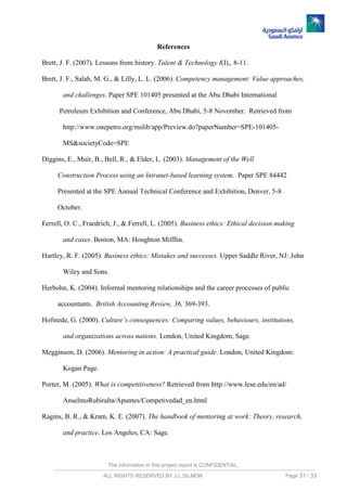 The information in this project report is CONFIDENTIAL,
ALL RIGHTS RESERVED BY J.L.SILMON Page 31 / 33
References
Brett, J. F. (2007). Lessons from history. Talent & Technology I(I),, 8-11.
Brett, J. F., Salah, M. G., & Lilly, L. L. (2006). Competency management: Value approaches,
and challenges. Paper SPE 101405 presented at the Abu Dhabi International
Petroleum Exhibition and Conference, Abu Dhabi, 5-8 November. Retrieved from
http://www.onepetro.org/mslib/app/Preview.do?paperNumber=SPE-101405-
MS&societyCode=SPE
Diggins, E., Muir, B., Bell, R., & Elder, L. (2003). Management of the Well
Construction Process using an Intranet-based learning system. Paper SPE 84442
Presented at the SPE Annual Technical Conference and Exhibition, Denver, 5-8
October.
Ferrell, O. C., Fraedrich, J., & Ferrell, L. (2005). Business ethics: Ethical decision making
and cases. Boston, MA: Houghton Mifflin.
Hartley, R. F. (2005). Business ethics: Mistakes and successes. Upper Saddle River, NJ: John
Wiley and Sons.
Herbohn, K. (2004). Informal mentoring relationships and the career processes of public
accountants. British Accounting Review, 36, 369-393.
Hofstede, G. (2000). Culture’s consequences: Comparing values, behaviours, institutions,
and organizations across nations. London, United Kingdom, Sage.
Megginson, D. (2006). Mentoring in action: A practical guide. London, United Kingdom:
Kogan Page.
Porter, M. (2005). What is competitiveness? Retrieved from http://www.lese.edu/en/ad/
AnselmoRubiralta/Apuntes/Competivedad_en.html
Ragins, B. R., & Kram, K. E. (2007). The handbook of mentoring at work: Theory, research,
and practice. Los Angeles, CA: Sage.
 