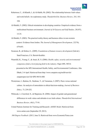 The information in this project report is CONFIDENTIAL,
ALL RIGHTS RESERVED BY J.L.SILMON Page 32 / 33
Robertson, C., Al-Khatib, J., & Al-Habib, M. (2002). The relationship between Arab values
and work beliefs: An exploratory study. Thunderbird Int. Business Review, 283, 101-
104.
Al-Shaikh, F. (2002). Ethical orientations in developing countries: Empirical evidence from a
multicultural business environment. Journal of Al-Gazeera and Gulf Studies, 28(107),
13-35.
Al-Shaikh, F. (2003). The practical reality theory and business ethics in non-western
context: Evidence from Jordon. The Journal of Management Development, 22(7/8),
679-693.
Swanson, R., & Holton, E., (2009). Foundations of human resource development (2nd ed.).
Sand Francisco, CA: Berrett-Koehler.
Waterfall, K., Young, C., & Anazi, K. S. (2006). Health, safety, security and environmental
competence finds a level playing field in the industry. Paper SPE, 98516
presented at the SPE International Health, Safety, and Environmental Conference, Abu
Dhabi, 2-4 April. Retrieved from http://www.onepetro.org/mslib/servlet/
onepetropreview?id=SPE-98516-MS
Westerman, J., Beekun, R., Stedman, Y., & Yamamua, J. (2007). Peers versus national
culture: An analysis of antecedents to ethical decision-making. Journal of Business
Ethics, 75, 239-252.
Whiteoak, J., Crawford, N., & Mapstone, R. (2006). Impact of gender and generational
differences in work values and attitudes in an Arab culture. Thunderbird International
Business Review, 48(1), 77-91.
United Nations Institute for Training and Research: ADDIE Model, Retrieved from
www.unitar.com (September 29, 2013).
360 Degree Feedback. (2013, June 5). Retrieved from www.EconomicTimes.com
 