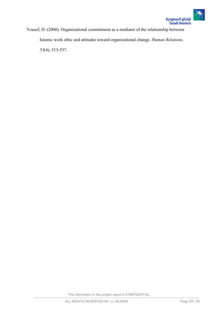 The information in this project report is CONFIDENTIAL,
ALL RIGHTS RESERVED BY J.L.SILMON Page 33 / 33
Yousef, D. (2000). Organizational commitment as a mediator of the relationship between
Islamic work ethic and attitudes toward organizational change. Human Relations,
53(4), 513-537.
 