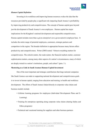The information in this project report is CONFIDENTIAL,
ALL RIGHTS RESERVED BY J.L.SILMON Page 5 / 33
Human Capital Definition
Investing in its workforce and improving human resources evokes the idea that the
resources provided by people play a significant role impacting Saudi Aramco’s profitability
by improving productivity and competitiveness. The concept of human capital goes beyond
just the development of Saudi Aramco’s own employees. Human capital has major
implications for the Kingdom’s national development and responsible competitiveness.
Human capital includes more than a given enterprise's (or a given nation's) employee base. It
includes the entire range of potential employees, customers, strategic partners and
competitors in the region. The broader definition is appropriate because many factors affect
productivity and competitiveness. Porter (2005) noted, “Almost everything matters for
competitiveness. The schools matter, the roads matter, the financial markets matter, customer
sophistication matters, among many other aspects of a nation’s circumstances, many of which
are deeply rooted in a nation’s institutions, people, and culture” (para. 3 ).
Mentoring as a Link in Saudi Aramco Human Capital Investment
One of the most important and strategic contributions that large national companies
like Saudi Aramco can make to supporting national development and competitiveness goals
is to invest in human capital, ranging from education and training, to health and workforce
development. The efforts of Saudi Aramco linked directly to corporate value chains and
business models include:
• Lifetime learning programs for employees (Individual Development Plans and E-
Learning)
• Training for enterprises operating along corporate value chains (sharing Safety and
Ethics programs)
• Technical and vocational training for suppliers and other business partners
 