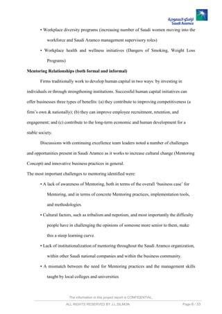 The information in this project report is CONFIDENTIAL,
ALL RIGHTS RESERVED BY J.L.SILMON Page 6 / 33
• Workplace diversity programs (increasing number of Saudi women moving into the
workforce and Saudi Aramco management supervisory roles)
• Workplace health and wellness initiatives (Dangers of Smoking, Weight Loss
Programs)
Mentoring Relationships (both formal and informal)
Firms traditionally work to develop human capital in two ways: by investing in
individuals or through strengthening institutions. Successful human capital initiatives can
offer businesses three types of benefits: (a) they contribute to improving competitiveness (a
firm’s own & nationally); (b) they can improve employee recruitment, retention, and
engagement; and (c) contribute to the long-term economic and human development for a
stable society.
Discussions with continuing excellence team leaders noted a number of challenges
and opportunities present in Saudi Aramco as it works to increase cultural change (Mentoring
Concept) and innovative business practices in general.
The most important challenges to mentoring identified were:
• A lack of awareness of Mentoring, both in terms of the overall ‘business case’ for
Mentoring, and in terms of concrete Mentoring practices, implementation tools,
and methodologies.
• Cultural factors, such as tribalism and nepotism, and most importantly the difficulty
people have in challenging the opinions of someone more senior to them, make
this a steep learning curve.
• Lack of institutionalization of mentoring throughout the Saudi Aramco organization,
within other Saudi national companies and within the business community.
• A mismatch between the need for Mentoring practices and the management skills
taught by local colleges and universities
 