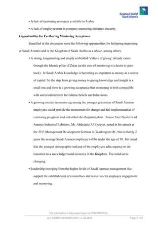 The information in this project report is CONFIDENTIAL,
ALL RIGHTS RESERVED BY J.L.SILMON Page 7 / 33
• A lack of mentoring resources available in Arabic
• A lack of employee trust in company mentoring initiative sincerity.
Opportunities for Furthering Mentoring Acceptance
Identified in the discussion were the following opportunities for furthering mentoring
at Saudi Aramco and in the Kingdom of Saudi Arabia as a whole, among others:
• A strong, longstanding and deeply embedded ‘culture of giving’ already exists
through the Islamic pillar of Zakat (at the core of mentoring is a desire to give
back). In Saudi Arabia knowledge is becoming as important as money as a source
of capital. So the step from giving money to giving knowledge and insight is a
small one and there is a growing acceptance that mentoring is both compatible
with and reinforcement for Islamic beliefs and behaviours.
• A growing interest in mentoring among the younger generation of Saudi Aramco
employees could provide the momentum for change and full implementation of
mentoring programs and individual development plans. Senior Vice President of
Aramco Industrial Relations, Mr. Abdulaziz Al Khayyat, noted in his speech at
the 2013 Management Development Seminar in Washington DC, that in barely 2
years the average Saudi Aramco employee will be under the age of 30. He noted
that the younger demographic makeup of the employees adds urgency to the
transition to a knowledge based economy in the Kingdom. The mind-set is
changing.
• Leadership emerging from the higher levels of Saudi Aramco management that
support the establishment of committees and initiatives for employee engagement
and mentoring.
 