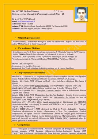 Mr. BELLIL, Mohand Ouamar. D.E.S en
Biologie, option Biologie & Physiologie Animale [bac + 4]
-Né le : 30 Avril 1987, (28 ans).
-Email: bellil_mouhs@yahoo.fr
-Téléphone: 0 559. 183. 086
-Adresse N°01: Ait Aziz, Illoula Oumalou, Cp. 15125, Tizi-Ouzou, ALGERIE.
-Adresse : Cité Amar deggou, Sétif, BP 19000, Algérie.
 •Objectifs professionnels
Carrière comme; Laborantin-Biologiste dans un laboratoire - hôpital, ou bien dans le
secteur Médical ou de la Santé en général.
 •Formations et Diplômes
- Actuellement, en Fin de Stage au sein du Laboratoire de l’hôpital d’Azazga, E.P.H Azazga.
- Juillet 2006 Diplôme du Baccalauréat, en Sciences de la nature et de la vie.
- Novembre 2010 Diplôme d'Etudes Supérieures en Biologie, option Biologie et
Physiologie Animale, à l’Université Mouloud MAMMERI de Tizi-Ouzou (Algérie).
BAC+04 DES Francophone
Soutenance avec mention très bien,
Mémoire de fin d’étude: «Recherche bibliographique sur le cancer du côlon».
 • Expériences professionnelles
-Octobre 2015 - Janvier 2016: Stagiaire Biologiste - laborantin (Bio-Séro-Microbiologie) au
niveau du Laboratoire d’analyses médicales au sein de l’Hôpital E.P.H Azazga.
-Février 2015–Juin 2015: Délégué médical, chez Inalpharm (Régions, Tizi-Ouzou &
Béjaia).
- Juillet 2013–Janvier 2014: Délégué médical, chez PODORELAX (Régions, Sétif- Est).
-Octobre 2013–Décembre 2014:Délégué médical, chez Orthoflex (Régions, Sétif).
-Février 2012–Janvier 2013: Biologiste - visiteur médical chez le Laboratoire Biovital
(Région, Tizi-Ouzou).
-Janvier 2012–Juillet 2013: Magasinier, Chef de Parc Roulant – logiciel Gypcars, comme
Gestionnaire de Stocks – logiciel Intellix.com, Gestionnaire de Caisses, au sein de
l’Entreprise EURL NEDJM FROID, siégé à HMD.
-Septembre 2011–Décembre 2011: Agent commercial & Distributeur du, STERIDIL,
comprimés enrobés, contraceptif hormonal, AMOXYPEN et de la gamme FOREVER, gels
(Région, Sétif, Ain-Oulmène).
-Octobre 2010D–Décembre 2011: Assistant du Chef de Projet, Biologiste – Assistant
Vétérinaire, Gestionnaire de dossiers Fournisseurs - Client; Correspondances, Etudes&
comparaisons des Offres Technico –commerciales, Cahiers des charges, pour Fournisseurs
Internationaux d’usines Clefs en mains, dans le domaine de l’Agroalimentaire et Elevages
industriels intensifs, au sein de l’Entreprise SARL HIDCOM (Sétif), Spécialisée dans les
fermes agricoles et industrielles.
 •Compétences
Techniques d’ensemencement, Ponction sanguine et transfusion, Numération
formule sanguine (FNS). Dosages: Aldostérone-Cortisol-Calcitonine, Dosage VGM-
CCMH/TCMH, Protéinurie. Distillation des Eaux, boissons gazeuses, boissons alcoolisées,
 