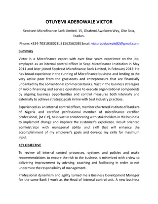 OTUYEMI ADEBOWALE VICTOR
Seedvest Microfinance Bank Limited. 15, Obafemi Awolowo Way, Oke Bola,
Ibadan.
Phone: +234-7031938028, 8156256238|Email: victoradebowale82@gmail.com
Summary
Victor is a Microfinance expert with over four years experience on the job,
employed as an internal control officer in Seap Microfinance Institution in May
2011 and later joined Seedvest Microfinance Bank Limited, in February 2013. He
has broad experience in the running of Microfinance business and lending to the
very active poor from the grassroots and entrepreneurs that are financially
unbanked by the conventional commercial banks. Vast in the business strategies
of micro financing and service operations to execute organizational components
by aligning business opportunities and control measures both internally and
externally to achieve strategic goals in line with best industry practices.
Experienced as an internal control officer, member chartered institute of bankers
of Nigeria and certified professional member of microfinance certified
professional, [M C P], he is vast in collaborating with stakeholders in the business
to implement change and improve the customer’s experience. Result oriented
administrator with managerial ability and skill that will enhance the
accomplishment of my employer’s goals and develop my skills for maximum
input.
KEY OBJECTIVE
To review all internal control processes, systems and policies and make
recommendations to ensure the risk to the business is minimized with a view to
delivering improvement by advising, coaching and facilitating in order to not
undermine the responsibility of management.
Professional dynamism and agility turned me a Business Development Manager
for the same Bank I work as the Head of Internal control unit. A new business
 