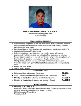 MARK ARMAND B. PAGAO R.N. M.A.N. 
markarmandpagao@yahoo.com 
+639201316558 
RROFESSIONAL SUMMARY 
 Compassionate Registered Nurse with more than 6 years’ experience in clinical 
settings providing emergency and medical surgical nursing nursing care with 
experience of a scrub nurse. 
 Registered Nurse in the Philippines with a satisfactory board rating of 80.40% 
 Graduated of Master of Arts in Nursing 
 In-depth knowledge in administration that includes triage, admissions, 
assessment, treatment, referral and education for a wide range of patients. 
 Frequent commendations by patients and families for providing exceptional care. 
 Proficient in interpersonal communication (English and Arabic). 
 Strong clinical judgment and can work under with minimum supervision 
 Computer literate (can operate Microsoft office such as word, power point and 
excel 
 Honest and Trust worthy 
 Able to drive 4 wheels 
Examination’s Taken 
 Philippines Nursing Licensure Examination 80.40% 
 Saudi Commission for Health Specialties (Nurse Technician) 64% 
 Ministry of Health Oman Nursing and Midwifery Council PASSED 
 Ministry of Health Kuwait Nursing and Midwifery Council PASSED 
Work Experience 
 February 2014 – July 2014 
Emergency Room Registered Nurse (Resuscitation, Trauma and Charge Nurse) 
Ali Omar Askar Neuro Center under Ministry of Health 
SBEA, Bengazer, Tripoli, Libya 
Cases handled; 
 