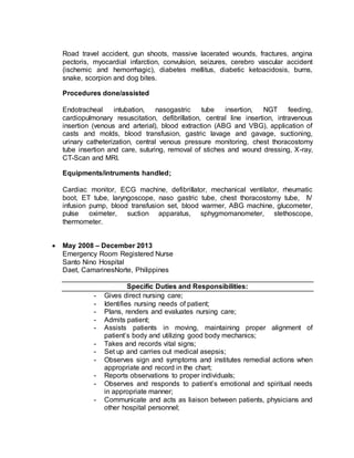 Road travel accident, gun shoots, massive lacerated wounds, fractures, angina 
pectoris, myocardial infarction, convulsion, seizures, cerebro vascular accident 
(ischemic and hemorrhagic), diabetes mellitus, diabetic ketoacidosis, burns, 
snake, scorpion and dog bites. 
Procedures done/assisted 
Endotracheal intubation, nasogastric tube insertion, NGT feeding, 
cardiopulmonary resuscitation, defibrillation, central line insertion, intravenous 
insertion (venous and arterial), blood extraction (ABG and VBG), application of 
casts and molds, blood transfusion, gastric lavage and gavage, suctioning, 
urinary catheterization, central venous pressure monitoring, chest thoracostomy 
tube insertion and care, suturing, removal of stiches and wound dressing, X-ray, 
CT-Scan and MRI. 
Equipments/intruments handled; 
Cardiac monitor, ECG machine, defibrillator, mechanical ventilator, rheumatic 
boot, ET tube, laryngoscope, naso gastric tube, chest thoracostomy tube, IV 
infusion pump, blood transfusion set, blood warmer, ABG machine, glucometer, 
pulse oximeter, suction apparatus, sphygmomanometer, stethoscope, 
thermometer. 
 May 2008 – December 2013 
Emergency Room Registered Nurse 
Santo Nino Hospital 
Daet, CamarinesNorte, Philippines 
Specific Duties and Responsibilities: 
- Gives direct nursing care; 
- Identifies nursing needs of patient; 
- Plans, renders and evaluates nursing care; 
- Admits patient; 
- Assists patients in moving, maintaining proper alignment of 
patient’s body and utilizing good body mechanics; 
- Takes and records vital signs; 
- Set up and carries out medical asepsis; 
- Observes sign and symptoms and institutes remedial actions when 
appropriate and record in the chart; 
- Reports observations to proper individuals; 
- Observes and responds to patient’s emotional and spiritual needs 
in appropriate manner; 
- Communicate and acts as liaison between patients, physicians and 
other hospital personnel; 
 