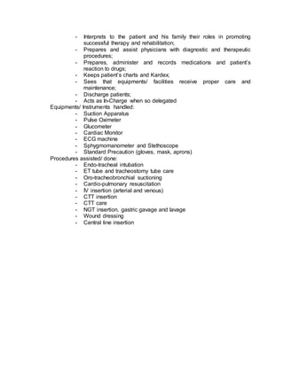 - Interprets to the patient and his family their roles in promoting 
successful therapy and rehabilitation; 
- Prepares and assist physicians with diagnostic and therapeutic 
procedures; 
- Prepares, administer and records medications and patient’s 
reaction to drugs; 
- Keeps patient’s charts and Kardex; 
- Sees that equipments/ facilities receive proper care and 
maintenance; 
- Discharge patients; 
- Acts as In-Charge when so delegated 
Equipments/ Instruments handled: 
- Suction Apparatus 
- Pulse Oximeter 
- Glucometer 
- Cardiac Monitor 
- ECG machine 
- Sphygmomanometer and Stethoscope 
- Standard Precaution (gloves, mask, aprons) 
Procedures assisted/ done: 
- Endo-tracheal intubation 
- ET tube and tracheostomy tube care 
- Oro-tracheobronchial suctioning 
- Cardio-pulmonary resuscitation 
- IV insertion (arterial and venous) 
- CTT insertion 
- CTT care 
- NGT insertion, gastric gavage and lavage 
- Wound dressing 
- Central line insertion 
 
