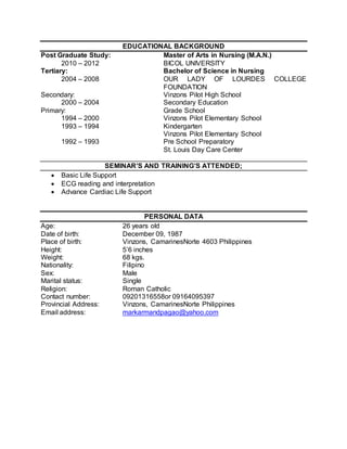 EDUCATIONAL BACKGROUND 
Post Graduate Study: Master of Arts in Nursing (M.A.N.) 
2010 – 2012 BICOL UNIVERSITY 
Tertiary: Bachelor of Science in Nursing 
2004 – 2008 OUR LADY OF LOURDES COLLEGE 
FOUNDATION 
Secondary: Vinzons Pilot High School 
2000 – 2004 Secondary Education 
Primary: Grade School 
1994 – 2000 Vinzons Pilot Elementary School 
1993 – 1994 Kindergarten 
Vinzons Pilot Elementary School 
1992 – 1993 Pre School Preparatory 
St. Louis Day Care Center 
SEMINAR’S AND TRAINING’S ATTENDED; 
 Basic Life Support 
 ECG reading and interpretation 
 Advance Cardiac Life Support 
PERSONAL DATA 
Age: 26 years old 
Date of birth: December 09, 1987 
Place of birth: Vinzons, CamarinesNorte 4603 Philippines 
Height: 5’6 inches 
Weight: 68 kgs. 
Nationality: Filipino 
Sex: Male 
Marital status: Single 
Religion: Roman Catholic 
Contact number: 09201316558or 09164095397 
Provincial Address: Vinzons, CamarinesNorte Philippines 
Email address: markarmandpagao@yahoo.com 
 