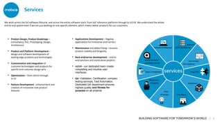 BUILDING SOFTWARE FOR TOMORROW’S WORLD | 3
• Product Design, Product Roadmaps –
Consultancy, PoC, Prototyping, Design,
Architecture
• Product and Platform Development –
design and software development of
leading edge products and technologies
• Customisation and integration of
customer technologies and products for
specific end customer design wins
• Optimisation – from silicon through
to UI
• Feature Development - enhancement and
creation of innovative new product
features
We work across the full software lifecycle, and across the entire software stack, from SoC reference platforms through to UI/UX. We understand the whole
end to end system even if we are just working on one specific element, which means better products for our customers.
Services
• Applications Development – flagship
applications for Enterprise and Carriers
• Maintenance and defect fixing – ensures
product stability and longevity
• Back end/server development – end to
end solutions and stand alone projects
• UI/UX – our dedicated team create
compelling and intuitive user
interfaces
• QA –Validation, Certification, complex
testing services, Test Automation.
Dedicated QA department ensures
highest quality and fitness for
purpose on all projects
 