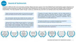 BUILDING SOFTWARE FOR TOMORROW’S WORLD | 6
“Throughout this project, Mobica has provided us with the needed expertise in
mobile solutions and device connectivity which has resulted in a highly successful
product launch. Mobica has proven to be creative in problem resolution, reliable in
time commitments, and overall consistent in meeting our expectations. We can
recommend them for any mobile software work.”
“Working with the team at Mobica has been great for us. It only took the
teams less than a week to get our SDKs working on a new platform
proving Mobica’s depth of knowledge, market knowledge and expertise
brings a wealth of value and benefits to many of our mutual customers
as well as new opportunities where time to market is paramount”
“Our communication with the team at Mobica has been seamless, and
they have worked as a fully integrated extension of our internal teams.”
“Mobica cared about the product quality as if it were their own product.
Working with Mobica has been stress free, collaborative and enjoyable.”
“Please thank the wider team and commend them on the speed with which they got
to grips with the project and our requirements.”
Founded in 2004 and still run by its founding members, Mobica has been named in the Vision Mobile Top 20 world leading system integrators and
software service companies for mobile, the Sunday Times Techtrack top 100 (five times) and the London Stock Exchange’s 1000 Companies to
Inspire Britain. The most important “award” though, is what our customers say, and here is an example of the many testimonials we receive:
Awards & Testimonials
“The depth and validity of your consultants' knowledge base is exceptional.
We will not hesitate to contact your team for our future work.”
 