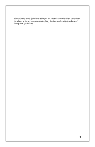 Ethnobotany is the systematic study of the interactions between a culture and
the plants in its environment, particularly the knowledge about and use of
such plants (Webster).
4
 